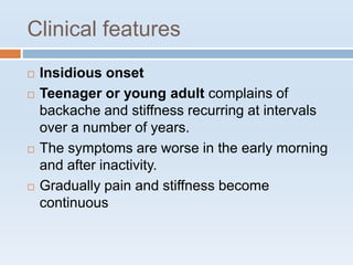 Clinical features
 Insidious onset
 Teenager or young adult complains of
backache and stiffness recurring at intervals
over a number of years.
 The symptoms are worse in the early morning
and after inactivity.
 Gradually pain and stiffness become
continuous
 