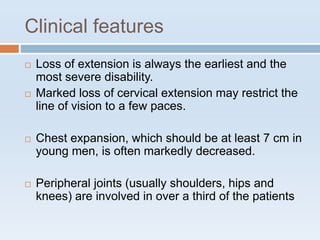 Clinical features
 Loss of extension is always the earliest and the
most severe disability.
 Marked loss of cervical extension may restrict the
line of vision to a few paces.
 Chest expansion, which should be at least 7 cm in
young men, is often markedly decreased.
 Peripheral joints (usually shoulders, hips and
knees) are involved in over a third of the patients
 