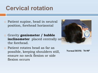 Cervical rotation
 Patient supine, head in neutral
position, forehead horizontal
 Gravity goniometer / bubble
inclinometer placed centrally on
the forehead.
 Patient rotates head as far as
possible, keeping shoulders still,
ensure no neck flexion or side
flexion occurs
Normal ROM: 70-900
 