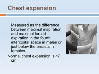Chest expansion
Measured as the difference
between maximal inspiration
and maximal forced
expiration in the fourth
intercostal space in males or
just below the breasts in
females.
Normal chest expansion is ≥7
cm.
 