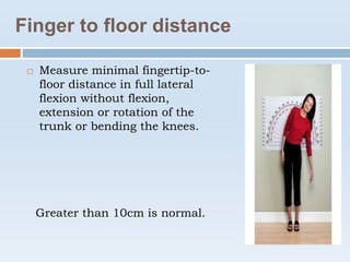 Finger to floor distance
 Measure minimal fingertip-to-
floor distance in full lateral
flexion without flexion,
extension or rotation of the
trunk or bending the knees.
Greater than 10cm is normal.
 