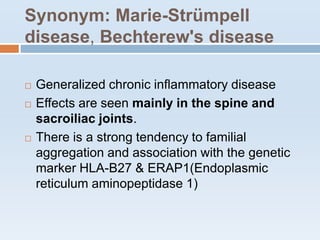 Synonym: Marie-Strümpell
disease, Bechterew's disease
 Generalized chronic inflammatory disease
 Effects are seen mainly in the spine and
sacroiliac joints.
 There is a strong tendency to familial
aggregation and association with the genetic
marker HLA-B27 & ERAP1(Endoplasmic
reticulum aminopeptidase 1)
 