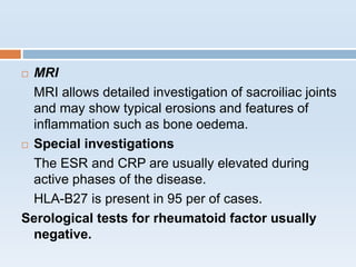  MRI
MRI allows detailed investigation of sacroiliac joints
and may show typical erosions and features of
inflammation such as bone oedema.
 Special investigations
The ESR and CRP are usually elevated during
active phases of the disease.
HLA-B27 is present in 95 per of cases.
Serological tests for rheumatoid factor usually
negative.
 