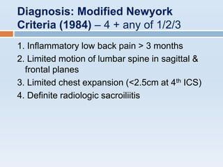 Diagnosis: Modified Newyork
Criteria (1984) – 4 + any of 1/2/3
1. Inflammatory low back pain > 3 months
2. Limited motion of lumbar spine in sagittal &
frontal planes
3. Limited chest expansion (<2.5cm at 4th ICS)
4. Definite radiologic sacroiliitis
 