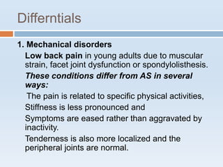 Differntials
1. Mechanical disorders
Low back pain in young adults due to muscular
strain, facet joint dysfunction or spondylolisthesis.
These conditions differ from AS in several
ways:
The pain is related to specific physical activities,
Stiffness is less pronounced and
Symptoms are eased rather than aggravated by
inactivity.
Tenderness is also more localized and the
peripheral joints are normal.
 