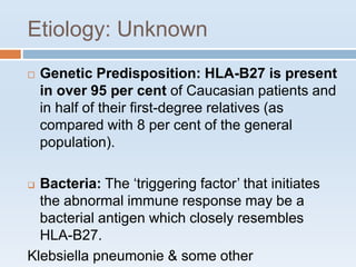 Etiology: Unknown
 Genetic Predisposition: HLA-B27 is present
in over 95 per cent of Caucasian patients and
in half of their first-degree relatives (as
compared with 8 per cent of the general
population).
 Bacteria: The ‘triggering factor’ that initiates
the abnormal immune response may be a
bacterial antigen which closely resembles
HLA-B27.
Klebsiella pneumonie & some other
 