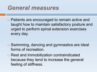 General measures
 Patients are encouraged to remain active and
taught how to maintain satisfactory posture and
urged to perform spinal extension exercises
every day.
 Swimming, dancing and gymnastics are ideal
forms of recreation.
 Rest and immobilization contraindicated
because they tend to increase the general
feeling of stiffness.
 
