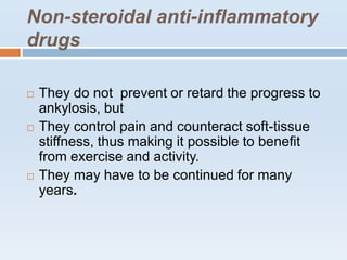 Non-steroidal anti-inflammatory
drugs
 They do not prevent or retard the progress to
ankylosis, but
 They control pain and counteract soft-tissue
stiffness, thus making it possible to benefit
from exercise and activity.
 They may have to be continued for many
years.
 