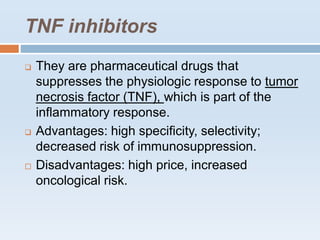TNF inhibitors
 They are pharmaceutical drugs that
suppresses the physiologic response to tumor
necrosis factor (TNF), which is part of the
inflammatory response.
 Advantages: high specificity, selectivity;
decreased risk of immunosuppression.
 Disadvantages: high price, increased
oncological risk.
 