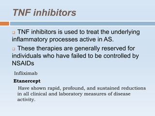 TNF inhibitors
 TNF inhibitors is used to treat the underlying
inflammatory processes active in AS.
 These therapies are generally reserved for
individuals who have failed to be controlled by
NSAIDs
Infliximab
Etanercept
Have shown rapid, profound, and sustained reductions
in all clinical and laboratory measures of disease
activity.
 