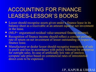 ACCOUNTING FOR FINANCE LEASES-LESSOR`S BOOKS Lessor should recognise assets given under a finance lease in its balance sheet as a receivable at an amount equal to net investment in the lease. (MLP+ unguranteed residual value-unearned finance income). Recognition of finance income should reflect a constant periodic rate of return on net investment of lessor outstanding in respect of finance lease. Manufacturer or dealer lessor should recognise transaction of sale in profit and loss in accordance with policy followed by enterprise for outright sales. In case of artificially low rate of interest, compute sale price based on commercial rates of intrestinitial direct costs to be expensed. J.P., KAPUR & UBERAI 
