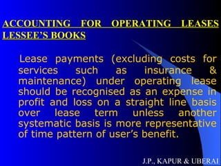 ACCOUNTING FOR OPERATING LEASES LESSEE’S BOOKS Lease payments (excluding costs for services such as insurance & maintenance) under operating lease should be recognised as an expense in profit and loss on a straight line basis over lease term unless another systematic basis is more representative of time pattern of user’s benefit. J.P., KAPUR & UBERAI 