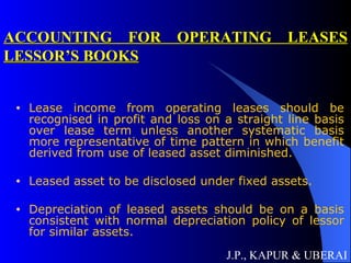 ACCOUNTING FOR OPERATING LEASES LESSOR’S BOOKS Lease income from operating leases should be recognised in profit and loss on a straight line basis over lease term unless another systematic basis more representative of time pattern in which benefit derived from use of leased asset diminished. Leased asset to be disclosed under fixed assets. Depreciation of leased assets should be on a basis consistent with normal depreciation policy of lessor for similar assets. J.P., KAPUR & UBERAI 