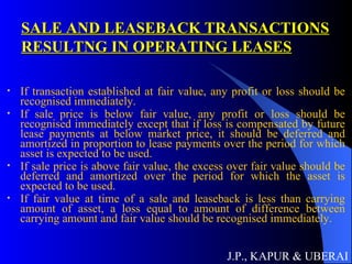 SALE AND LEASEBACK TRANSACTIONS RESULTNG IN OPERATING LEASES If transaction established at fair value, any profit or loss should be recognised immediately. If sale price is below fair value, any profit or loss should be recognised immediately except that if loss is compensated by future lease payments at below market price, it should be deferred and amortized in proportion to lease payments over the period for which asset is expected to be used. If sale price is above fair value, the excess over fair value should be deferred and amortized over the period for which the asset is expected to be used. If fair value at time of a sale and leaseback is less than carrying amount of asset, a loss equal to amount of difference between carrying amount and fair value should be recognised immediately. J.P., KAPUR & UBERAI 