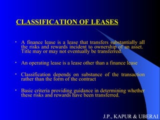 CLASSIFICATION OF LEASES A finance lease is a lease that transfers substantially all the risks and rewards incident to ownership of an asset.  Title may or may not eventually be transferred. An operating lease is a lease other than a finance lease Classification depends on substance of the transaction rather than the form of the contract Basic criteria providing guidance in determining whether these risks and rewards have been transferred. J.P., KAPUR & UBERAI 