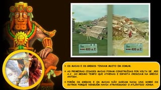  OS MAIAS E OS GREGOS TINHAM MUITO EM COMUM.
 AS PRIMEIRAS CIDADES MAIAS FORAM CONSTRUÍDAS POR VOLTA DE 400
A.C AO MESMO TEMPO QUE ATHENAS E ESPARTA CRESCIAM NA GRÉCIA
ANTIGA.
 PORÉM OS GREGOS E OS MAIAS NÃO SABIAM NADA UNS SOBRE OS
OUTROS PORQUE NINGUÉM HAVIA ATRAVESSADO O ATLÂNTICO AINDA.
 