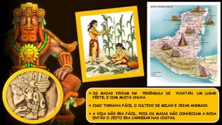  OS MAIAS VIVIAM NA PENÍNSULA DE YUCATÁN. UM LUGAR
FÉRTIL E COM MUITA CHUVA.
 ISSO TORNAVA FÁCIL O CULTIVO DE MILHO E CRIAR ANIMAIS
 A VIDA NÃO ERA FÁCIL, POIS OS MAIAS NÃO CONHECIAM A RODA
ENTÃO O JEITO ERA CARREGAR NAS COSTAS.
 