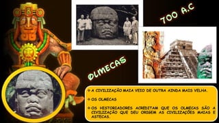 A CIVILIZAÇÃO MAIA VEIO DE OUTRA AINDA MAIS VELHA.
 OS OLMECAS
 OS HISTORIADORES ACREDITAM QUE OS OLMECAS SÃO A
CIVILIZAÇÃO QUE DEU ORIGEM AS CIVILIZAÇÕES MAIAS E
ASTECAS.
 