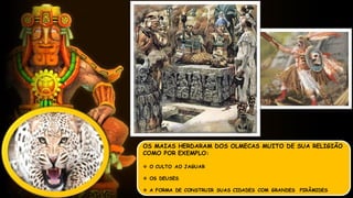 OS MAIAS HERDARAM DOS OLMECAS MUITO DE SUA RELIGIÃO
COMO POR EXEMPLO:
 O CULTO AO JAGUAR
 OS DEUSES
 A FORMA DE CONSTRUIR SUAS CIDADES COM GRANDES PIRÂMIDES
 