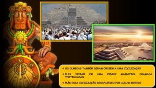  OS OLMECAS TAMBÉM DERAM ORIGEM A UMA CIVILIZAÇÃO
 ELES VIVIAM EM UMA CIDADE MAGNIFICA CHAMADA
TEOTIHUACAN.
 MÁS ESSA CIVILIZAÇÃO DESAPARECEU POR ALGUM MOTIVO
 