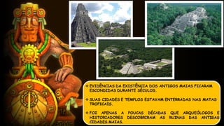  EVIDÊNCIAS DA EXISTÊNCIA DOS ANTIGOS MAIAS FICARAM
ESCONDIDAS DURANTE SÉCULOS.
 SUAS CIDADES E TEMPLOS ESTAVAM ENTERRADAS NAS MATAS
TROPICAIS.
 FOI APENAS A POUCAS DÉCADAS QUE ARQUEÓLOGOS E
HISTORIADORES DESCOBRIRAM AS RUINAS DAS ANTIGAS
CIDADES MAIAS.
 
