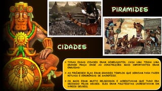  TODAS ESSAS CIDADES ERAM SEMELHANTES, CADA UMA TINHA UMA
GRANDE PRAÇA ONDE AS CONSTRUÇÕES MAIS IMPORTANTES ERAM
ERGUIDAS:
 AS PIRÂMIDES! ELAS ERAM GRANDES TEMPLOS QUE SERVIAM PARA FAZER
RITUAIS E CERIMÔNIAS DE SACRIFÍCIO.
 OS MAIS ERAM MUITO RELIGIOSOS E ACREDITAVAM QUE TUDO ERA
DECIDIDO PELOS DEUSES. ELES ERAM POLITEISTAS (ACREDITAVAM EM
VÁRIOS DEUSES).
 
