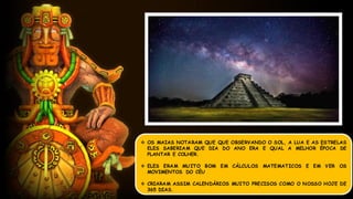  OS MAIAS NOTARAM QUE QUE OBSERVANDO O SOL, A LUA E AS ESTRELAS
ELES SABERIAM QUE DIA DO ANO ERA E QUAL A MELHOR ÉPOCA DE
PLANTAR E COLHER.
 ELES ERAM MUITO BOM EM CÁLCULOS MATEMATICOS E EM VER OS
MOVIMENTOS DO CÉU
 CRIARAM ASSIM CALENDÁRIOS MUITO PRECISOS COMO O NOSSO HOJE DE
365 DIAS.
 