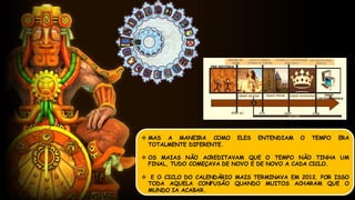  MAS A MANEIRA COMO ELES ENTENDIAM O TEMPO ERA
TOTALMENTE DIFERENTE.
 OS MAIAS NÃO ACREDITAVAM QUE O TEMPO NÃO TINHA UM
FINAL, TUDO COMEÇAVA DE NOVO E DE NOVO A CADA CICLO.
 E O CICLO DO CALENDÁRIO MAIS TERMINAVA EM 2012. POR ISSO
TODA AQUELA CONFUSÃO QUANDO MUITOS ACHARAM QUE O
MUNDO IA ACABAR.
 