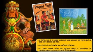  O POPOL VUH É O LIVRO SAGRADO DOS MAIAS E DO POVO QUE SE
DIZ SEUS DESCENDENTES.
 OS QUICHE QUE VIVEM NA AMÉRICA CENTRAL.
 O LIVRO NARRA COMO OS DEUSES TEPEU E GUCUMATZ SE
TRONARAM OS DEUSES DA CRIAÇÃO DO MUNDO
 