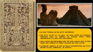  OS MAIS TIVERAM UM FIM MUITO MISTERIOSO.
 POR VOLTA DE 900 D.C, OU SEJA, 600 ANOS ANTES DOS EUROPEUS
CHEGARAM AQUI NA AMÉRICA AS CIDADES MAIAS FORAM
ABANDONADAS E O POVO MAIA DESAPARECEU.
 PARA ALGUNS HISTORIADORES PODE TER SIDO ALGUMA SECA OU REIS
CRUÉIS QUE SUBIRAM AO PODER E LEVARAM SEU POVO AO FIM.
 NAVERDADE ACREDITA-SE QUE OS MAIAS INFLUENCIARAM EM OUTRA
GRANDE CULTURA AMERICANA. OS ASTECAS!
 