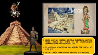  VIMOS QUE NA AMÉRICA CENTRAL EXISTIRAM MUITOS
POVOS, COMO OS MAIAS E OS OLMECAS.QUE
DESAPARECERAM POR ALGUMA RAZÃO.
 OS ASTECAS APARECERAM NA REGIÃO POR VOLTA DE
1.100 D.C.
 ERAM TAMBÉM CHAMADOS DE MEXICAS (DAÍ MÉXICO).
IMPÉRIO ASTECA
 