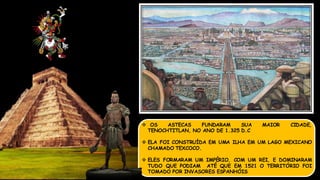  OS ASTECAS FUNDARAM SUA MAIOR CIDADE,
TENOCHTITLAN, NO ANO DE 1.325 D.C
 ELA FOI CONSTRUÍDA EM UMA ILHA EM UM LAGO MEXICANO
CHAMADO TEXCOCO.
 ELES FORMARAM UM IMPÉRIO, COM UM REI, E DOMINARAM
TUDO QUE PODIAM ATÉ QUE EM 1521 O TERRITÓRIO FOI
TOMADO POR INVASORES ESPANHÓIS
 