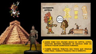  ASSIM COMO NAS CIDADES MAIAS NA CAPITAL ASTECA
EXISTIAM GRANDES PIRÂMIDES DE ESCADAS ONDE OS
ASTECAS FAZIAM SACRIFÍCIOS HUMANOS.
 TAMBÉM EXIGIAM TRIBUTOS DOS POVOS QUE VENCIAM
COMO PELES, COMIDA E PESSOAS PARA O EXERCITO.
SACERDOTE
ASTECA
Leve tudo
só não me
sacrifique!
 