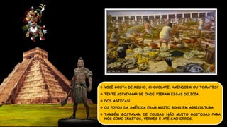  VOCÊ GOSTA DE MILHO, CHOCOLATE, AMENDOIM OU TOMATES?
 TENTE ADIVINHAR DE ONDE VIERAM ESSAS DELICIA.
 DOS ASTECAS!
 OS POVOS DA AMÉRICA ERAM MUITO BONS EM AGRICULTURA
 TAMBÉM GOSTAVAM DE COUSAS NÃO MUITO GOSTOSAS PARA
NÓS COMO INSETOS, VERMES E ATÉ CACHORROS.
 
