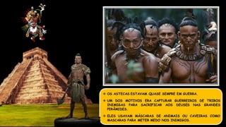  OS ASTECAS ESTAVAM QUASE SEMPRE EM GUERRA.
 UM DOS MOTIVOS ERA CAPTURAR GUERREIROS DE TRIBOS
INIMIGAS PARA SACRIFICAR AOS DEUSES NAS GRANDES
PIRÂMIDES.
 ELES USAVAM MÁSCARAS DE ANIMAIS OU CAVEIRAS COMO
MASCARAS PARA METER MEDO NOS INIMIGOS.
 