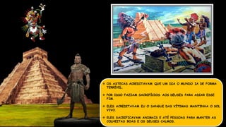  OS ASTECAS ACREDITAVAM QUE UM DIA O MUNDO IA DE FORMA
TERRÍVEL.
 POR ISSO FAZIAM SACRIFÍCIOS AOS DEUSES PARA ADIAR ESSE
FIM.
 ELES ACREDITAVAM EU O SANGUE DAS VÍTIMAS MANTINHA O SOL
VIVO.
 ELES SACRIFICAVAM ANIMAIS E ATÉ PESSOAS PARA MANTER AS
COLHEITAS BOAS E OS DEUSES CALMOS.
 