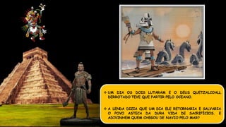  UM DIA OS DOIS LUTARAM E O DEUS QUETZALCOALL
DERROTADO TEVE QUE PARTIR PELO OCEANO.
 A LENDA DIZIA QUE UM DIA ELE RETORNARIA E SALVARIA
O POVO ASTECA DA DURA VIDA DE SACRIFÍCIOS. E
ADIVINHEM QUEM CHEGOU DE NAVIO PELO MAR?
 
