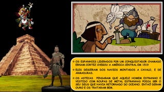  OS ESPANHOIS LIDERADOS POR UM CONQUISTADOR CHAMADO
ERNAM CORTEZ CHEGOU A AMÉRICA CENTRAL EM 1519
 ELES DESCERAM DOS NAVIOS MONTADOS A CAVALO, E DE
ARMADURAS.
 OS ASTECAS PENSARAM QUE AQUELE HOMEM ESTRANHO E
VESTIDO COM ROUPAS DE METAL ESTRANHAS PODIA SER O
SEU DEUS QUE HAVIA RETORNADO DO OCEANO. ENTAÕ DERAM
OURO E OS TRATARAM BEM.
 