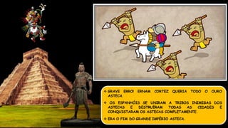  GRAVE ERRO! ERNAM CORTEZ QUERIA TODO O OURO
ASTECA.
 OS ESPANHÓIS SE UNIRAM A TRIBOS INIMIGAS DOS
ASTECAS E DESTRUÍRAM TODAS AS CIDADES E
CONQUISTARAM OS ASTECAS COMPLETAMENTE.
 ERA O FIM DO GRANDE IMPÉRIO ASTECA.
 