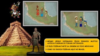 MESMO SENDO DIZIMADOS PELOS ESNHOIS MUITOS
ASTECAS FUGIRAM OU FORAM CAPTURADOS.
 E ELES FIZERAM PARTE DA ORIGEM DO POVO MEXICANO
 COMO OS INDIOS FIZERAM AQUI NO BRASIL.
 