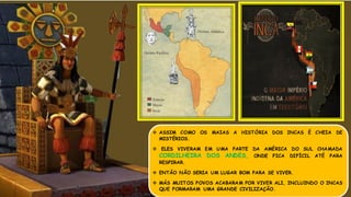  ASSIM COMO OS MAIAS A HISTÓRIA DOS INCAS É CHEIA DE
MISTÉRIOS.
 ELES VIVERAM EM UMA PARTE DA AMÉRICA DO SUL CHAMADA
CORDILHEIRA DOS ANDES, ONDE FICA DIFÍCIL ATÉ PARA
RESPIRAR.
 ENTÃO NÃO SERIA UM LUGAR BOM PARA SE VIVER.
 MÁS MUITOS POVOS ACABARAM POR VIVER ALI, INCLUINDO O INCAS
QUE FORMARAM UMA GRANDE CIVILIZAÇÃO.
 