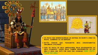  OS INCAS NÃO DESENVOLVERAM UM SISTEMA DE ESCRITA COMO OS
MAIAS. SUMÉRIOS OU OS EGIPCIOS
 ENTÃO TINHAM QUE TRANSMITIR SEUS CONHECIMENTOS
ORALMENTE (FALANDO).
 PARA OS INCAS OS SEUS IMPERADORES ERAM DESCENDENTES DO
DEUS AYAMANCO, ASSIM ERAM TAMBÉM DESCENDENTES DO PAI
DELE O DEUS SOL INTI POR ISSO ERA CHAMADO INKA (INTI-
FILHO DO SOL).
 