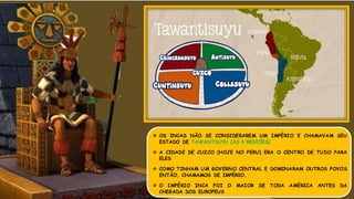  OS INCAS NÃO SE CONSIDERAREM UM IMPÉRIO E CHAMAVAM SEU
ESTADO DE TAWANTSUYU (AS 4 REGIÕES)
 A CIDADE DE CUZCO (HOJE NO PERU) ERA O CENTRO DE TUDO PARA
ELES
 COMO TINHAM UM GOVERNO CENTRAL E DOMINARAM OUTROS POVOS
ENTÃO, CHAMAMOS DE IMPÉRIO.
 O IMPÉRIO INCA FOI O MAIOR DE TODA AMÉRICA ANTES DA
CHEGADA DOS EUROPEUS
 