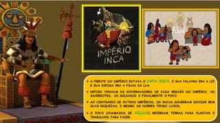  A FRENTE DO IMPÉRIO ESTAVA O SAPA-INCA, E SUA PALAVRA ERA A LEI
E SUA ESPOSA ERA A FILHA DA LUA.
 DEPOIS VINHAM OS GOVERNADORES DE CADA REGIÃO DO IMPÉRIO, OS
SACERDOTES, OS SOLDADOS E FINALMENTE O POVO.
 AO CONTRÁRIO DE OUTROS IMPÉRIOS, OS INCAS SOUBERAM DIVIDIR BEM
SUAS RIQUEZAS, E MESMO OS NOBRES TENDO LUXOS,
 O POVO (CHAMADOS DE AILLUS) RECEBIAM TERRAS PARA PLANTAR E
TRABALHOS PARA FAZER.
 