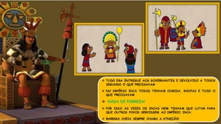 TUDO ERA ENTREGUE AOS GOVERNANTES E DEVOLVIDO A TODOS
SEGUNDO O QUE PRECISAVAM
 NO IMPÉRIO INCA TODOS TINHAM COMIDA, ROUPAS E TUDO O
QUE PRECISAVAM
 NADA DE POBREZA!
 POR ISSO AS VEZES OS INCAS NEM TINHAM QUE LUTAR PARA
QUE OUTROS POVOS SERVISSEM AO IMPÉRIO INCA.
 BARRIGA CHEIA SEMPRE CHAMA A ATNEÇÃO!
 