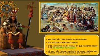  MÁS COMO NÃO TINHA POBREZA ENTRE OS INCAS?
 ELES VIVIAM NAS MONTANHAS CERTO?
 ONDE ARRUMAVAM TANTA COMIDA? JÁ QUE O IMPÉRIO CHEGOU
A TER 12 MILHÕES DE PESSOAS.
 JÁ QUE NÃO TINHAM PLANÍCIES OS INCAS TIVERAM QUE
APRENDER A PLANTAR NAS ENCOSTAS DAS MONTANHAS
 