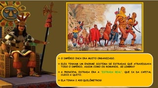  O IMPÉRIO INCA ERA MUITO ORGANIZADO.
 ELES TINHAM UM ENORME SISTEMA DE ESTRADAS QUE ATRAVESSAVA
TODO O IMPÉRIO, ASSIM COMO OS ROMANOS, SE LEMBRA?
 A PRINCIPAL ESTRADA ERA A “ESTRADA REAL”, QUE IA DA CAPITAL
CUZCO A QUITO.
 ELA TINHA 2.400 QUILÔMETROS!
 