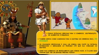  TAMBÉM SERVIA COMO CAMINHOS PARA O SISTEMA DE CORREIOS INCA, OS
CHASQUE.
 OS CHASQUES REVEZAVAM E CADA UM CORRIA UMA PARTE DA ESTRADA
ENTREGANDO A MENSAGEM AO PRÓXIMO ATÉ QUE ELA CHEGASSE AO
DESTINO
 COMO NAS CORRIDAS DE REVEZAMENTO QUE VEMOS HOJE, E É CLARO ELES
TINHAM QUE TER UM GRANDE PREPARO FÍSICO!
 ESSAS ESTRADAS SERVIAM PARA O COMERCIO, DISTRIBUIÇÃO
DE ALIMENTOS E RIQUESAS
 