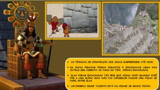  AS TÉCNICAS DE CONSTRUÇÃO DOS INCAS SURPREENDEM ATÉ HOJE.
 OS INCAS PEGAVAM PEDRAS GIGANTES E ENCAIXAVAM UMAS NAS
OUTRAS,SEM CIMENTO OU NADA DO TIPO, APENAS ENCAIXADAS.
 ELAS FORAM ENCAIXADAS TÃO BEM QUE AINDA HOJE QUANDO VOCÊ
FOR A UMA RUÍNA INCA NÃO VAI CONSEGUIR PASSAR UMA FOLHA DE
PAPEL ENTRE ELAS.
 UM EXEMPLO DESSE TALENTO ESTÁ NA CIDADE DE MACHU PICCHU.
 