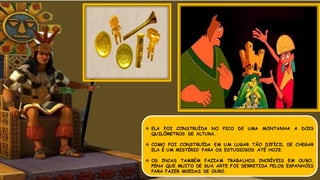  ELA FOI CONSTRUÍDA NO PICO DE UMA MONTANHA A DOIS
QUILÔMETROS DE ALTURA.
 COMO FOI CONSTRUÍDA EM UM LUGAR TÃO DIFÍCIL DE CHEGAR
ELA É UM MISTÉRIO PARA OS ESTUDIOSOS ATÉ HOJE.
 OS INCAS TAMBÉM FAZIAM TRABALHOS INCRÍVEIS EM OURO,
PENA QUE MUITO DE SUA ARTE FOI DERRETIDA PELOS ESPANHÓIS
PARA FAZER MOEDAS DE OURO.
 